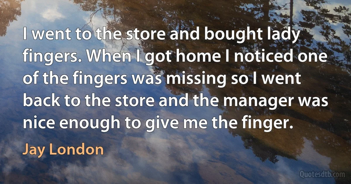 I went to the store and bought lady fingers. When I got home I noticed one of the fingers was missing so I went back to the store and the manager was nice enough to give me the finger. (Jay London)