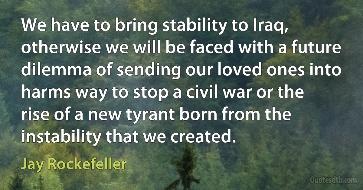 We have to bring stability to Iraq, otherwise we will be faced with a future dilemma of sending our loved ones into harms way to stop a civil war or the rise of a new tyrant born from the instability that we created. (Jay Rockefeller)