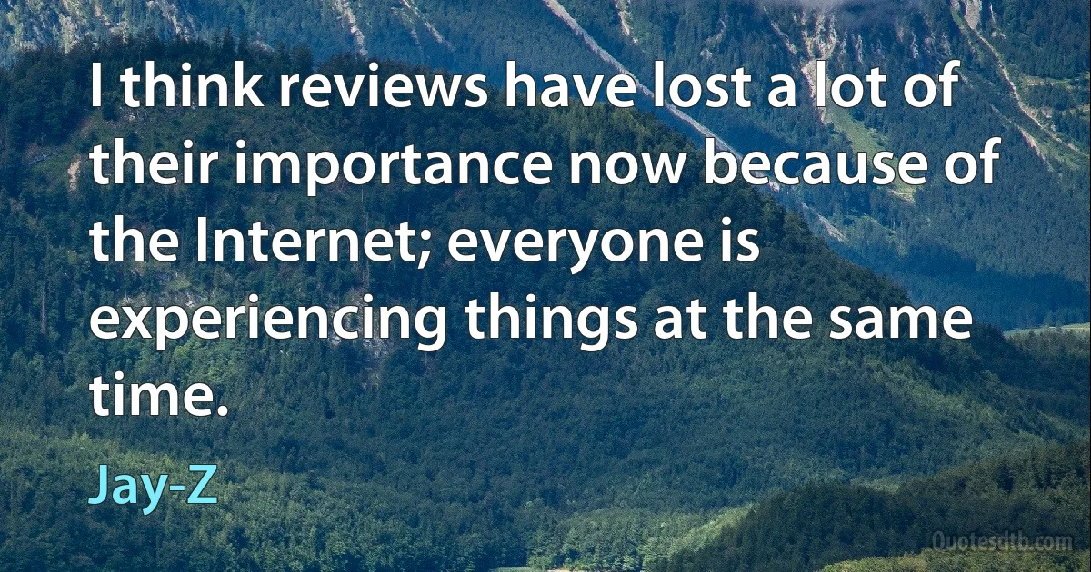 I think reviews have lost a lot of their importance now because of the Internet; everyone is experiencing things at the same time. (Jay-Z)