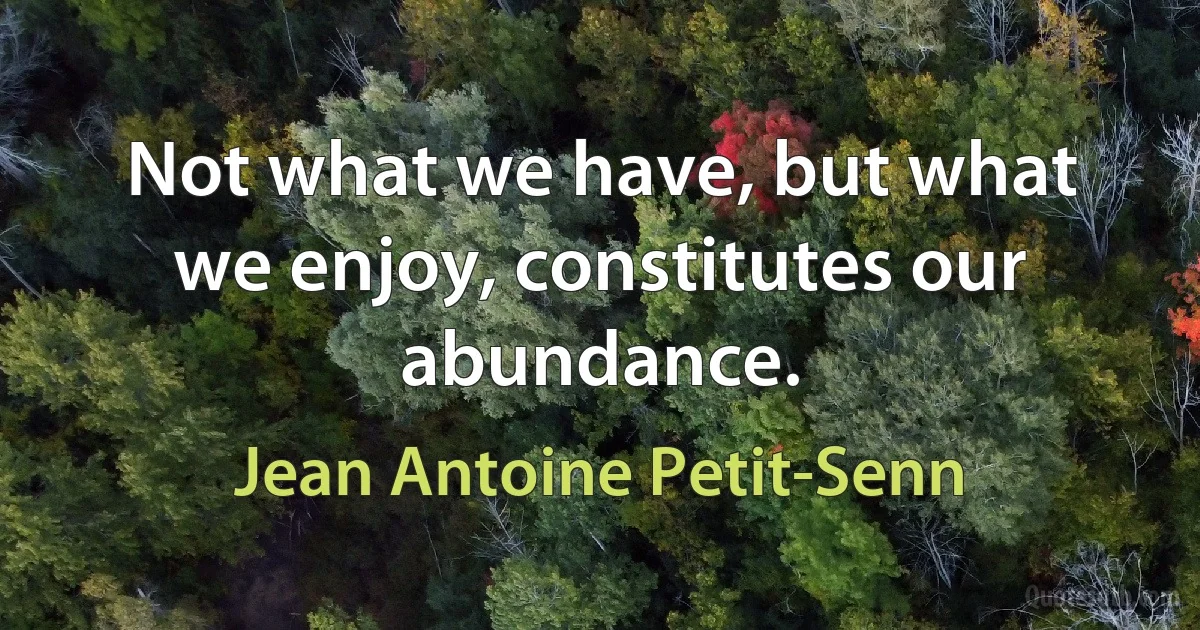 Not what we have, but what we enjoy, constitutes our abundance. (Jean Antoine Petit-Senn)