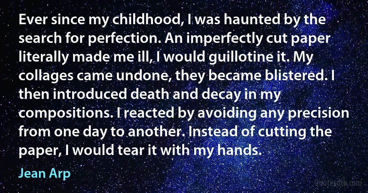 Ever since my childhood, I was haunted by the search for perfection. An imperfectly cut paper literally made me ill, I would guillotine it. My collages came undone, they became blistered. I then introduced death and decay in my compositions. I reacted by avoiding any precision from one day to another. Instead of cutting the paper, I would tear it with my hands. (Jean Arp)