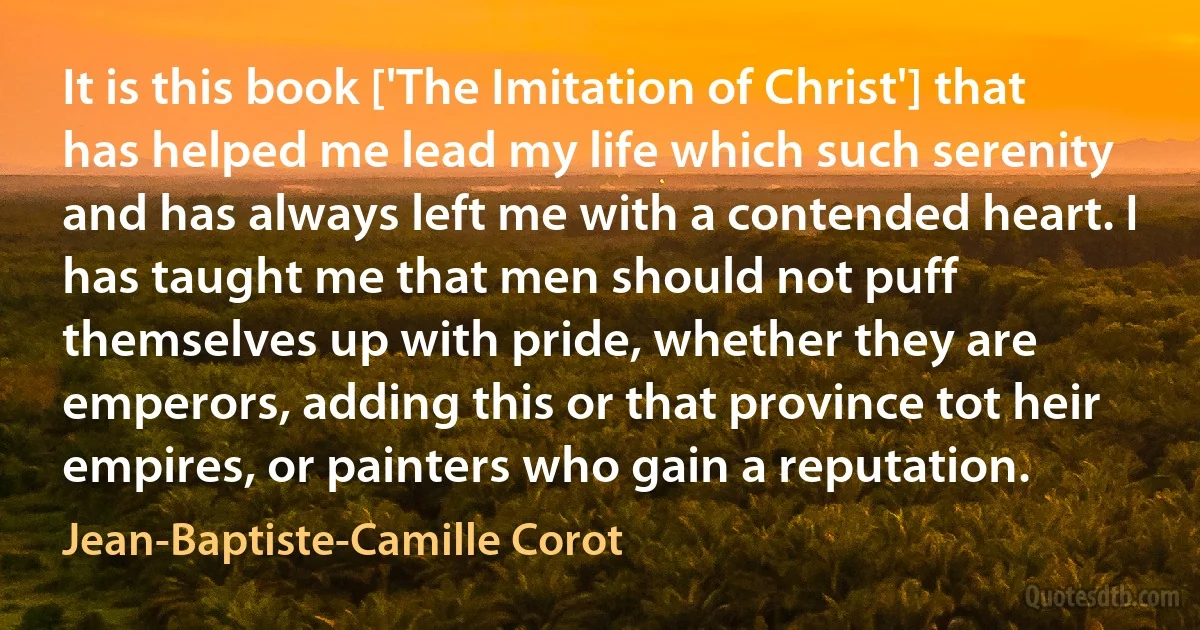 It is this book ['The Imitation of Christ'] that has helped me lead my life which such serenity and has always left me with a contended heart. I has taught me that men should not puff themselves up with pride, whether they are emperors, adding this or that province tot heir empires, or painters who gain a reputation. (Jean-Baptiste-Camille Corot)