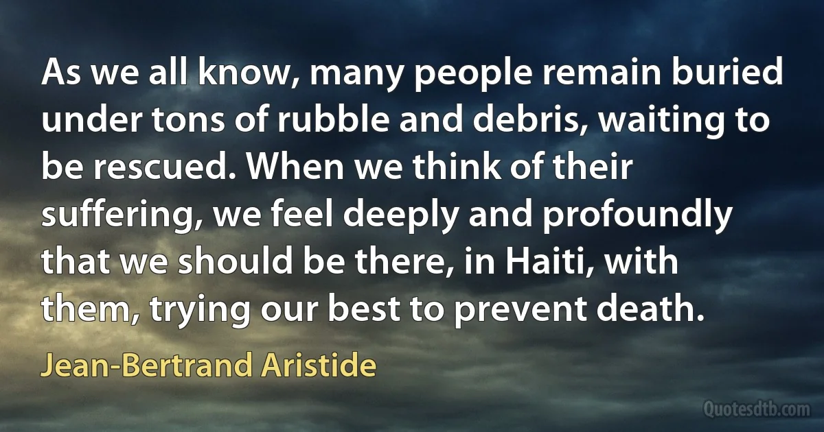 As we all know, many people remain buried under tons of rubble and debris, waiting to be rescued. When we think of their suffering, we feel deeply and profoundly that we should be there, in Haiti, with them, trying our best to prevent death. (Jean-Bertrand Aristide)