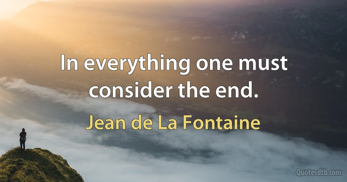 In everything one must consider the end. (Jean de La Fontaine)