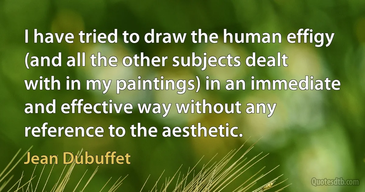 I have tried to draw the human effigy (and all the other subjects dealt with in my paintings) in an immediate and effective way without any reference to the aesthetic. (Jean Dubuffet)