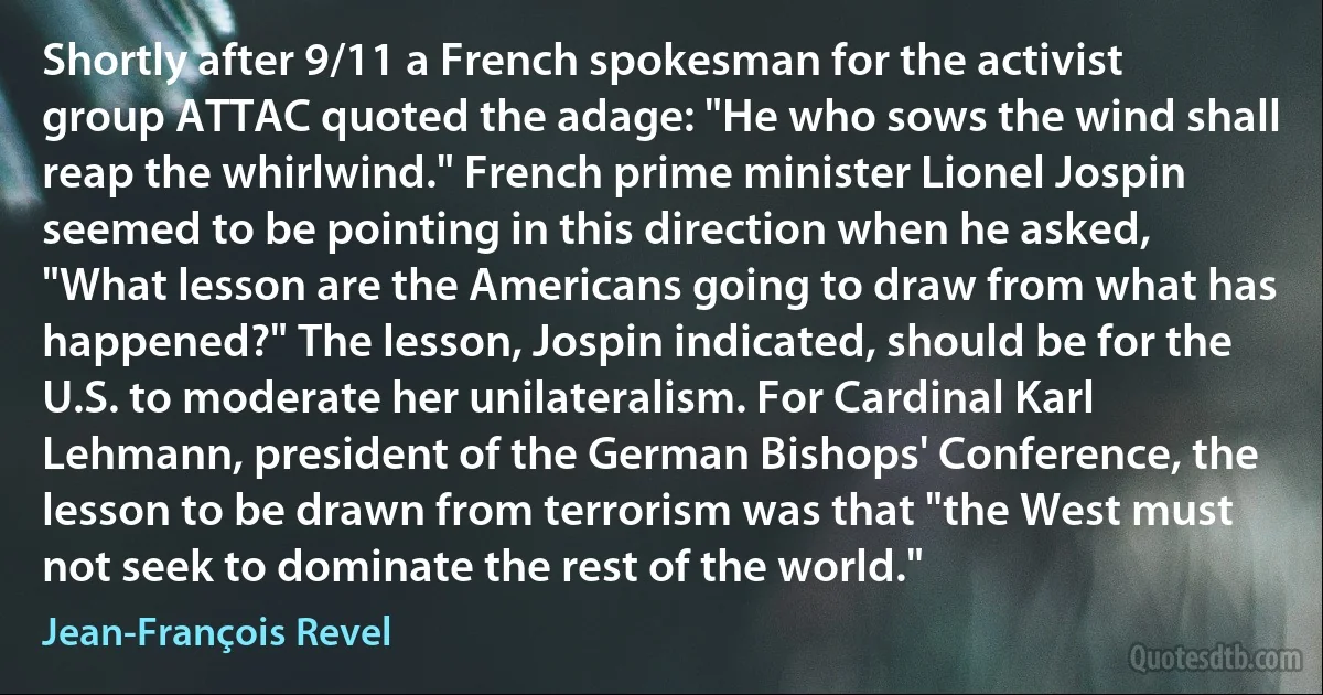 Shortly after 9/11 a French spokesman for the activist group ATTAC quoted the adage: "He who sows the wind shall reap the whirlwind." French prime minister Lionel Jospin seemed to be pointing in this direction when he asked, "What lesson are the Americans going to draw from what has happened?" The lesson, Jospin indicated, should be for the U.S. to moderate her unilateralism. For Cardinal Karl Lehmann, president of the German Bishops' Conference, the lesson to be drawn from terrorism was that "the West must not seek to dominate the rest of the world." (Jean-François Revel)