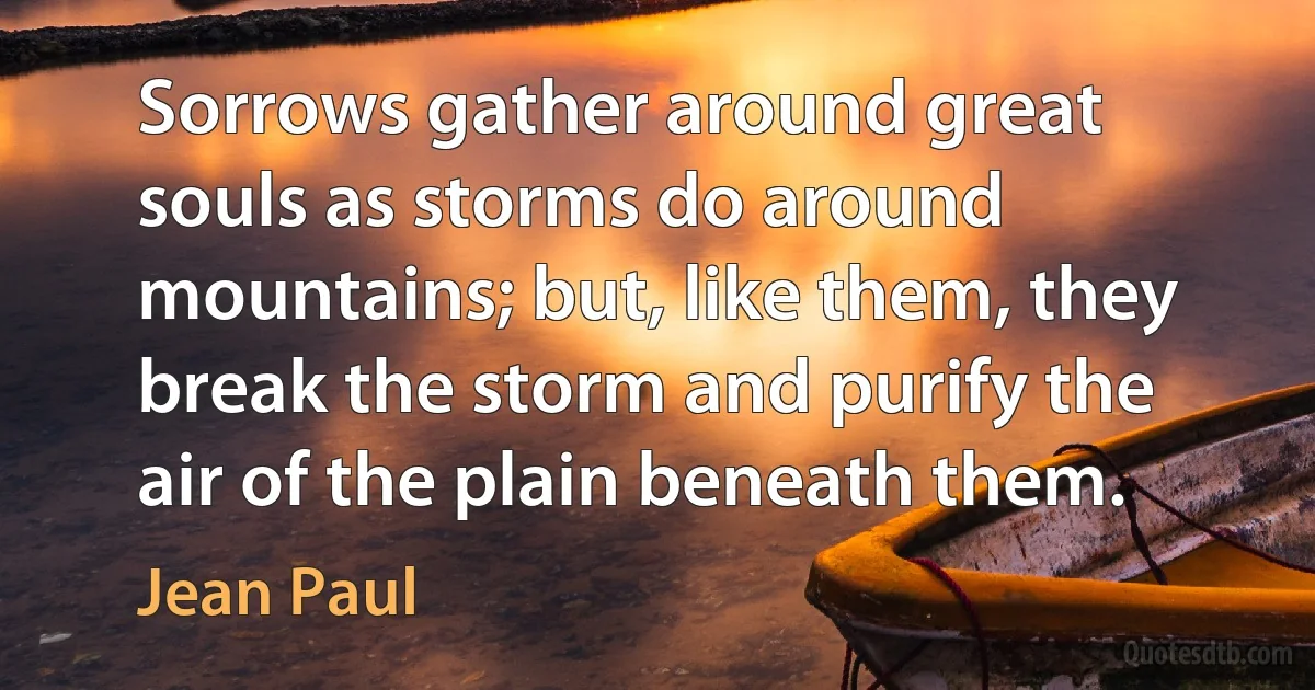 Sorrows gather around great souls as storms do around mountains; but, like them, they break the storm and purify the air of the plain beneath them. (Jean Paul)