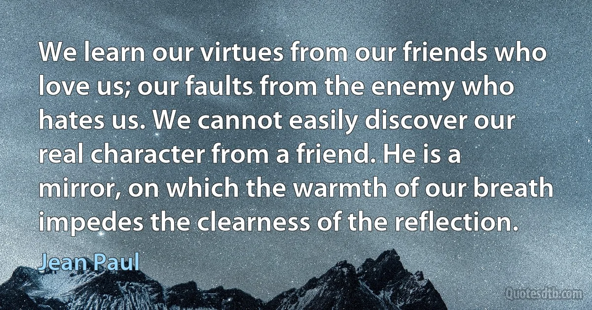 We learn our virtues from our friends who love us; our faults from the enemy who hates us. We cannot easily discover our real character from a friend. He is a mirror, on which the warmth of our breath impedes the clearness of the reflection. (Jean Paul)