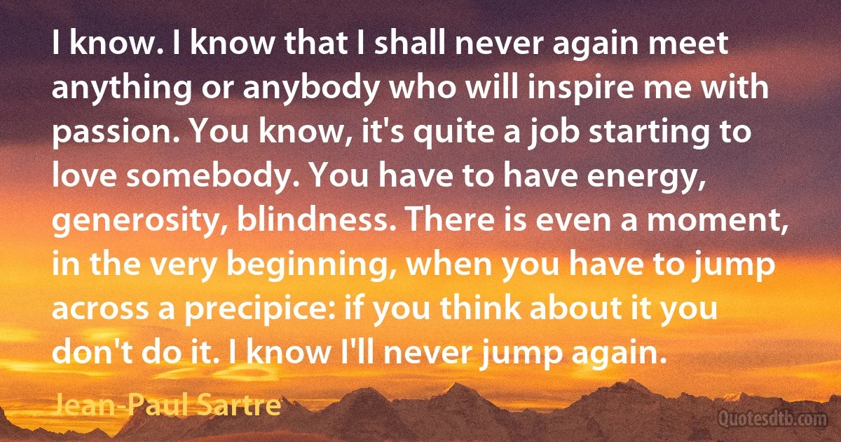 I know. I know that I shall never again meet anything or anybody who will inspire me with passion. You know, it's quite a job starting to love somebody. You have to have energy, generosity, blindness. There is even a moment, in the very beginning, when you have to jump across a precipice: if you think about it you don't do it. I know I'll never jump again. (Jean-Paul Sartre)