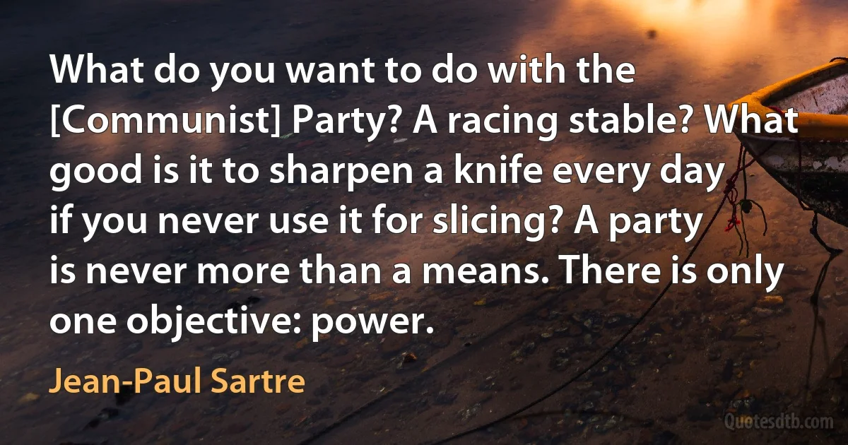 What do you want to do with the [Communist] Party? A racing stable? What good is it to sharpen a knife every day if you never use it for slicing? A party is never more than a means. There is only one objective: power. (Jean-Paul Sartre)