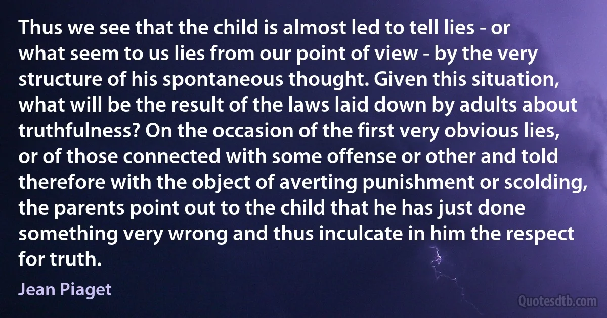 Thus we see that the child is almost led to tell lies - or what seem to us lies from our point of view - by the very structure of his spontaneous thought. Given this situation, what will be the result of the laws laid down by adults about truthfulness? On the occasion of the first very obvious lies, or of those connected with some offense or other and told therefore with the object of averting punishment or scolding, the parents point out to the child that he has just done something very wrong and thus inculcate in him the respect for truth. (Jean Piaget)