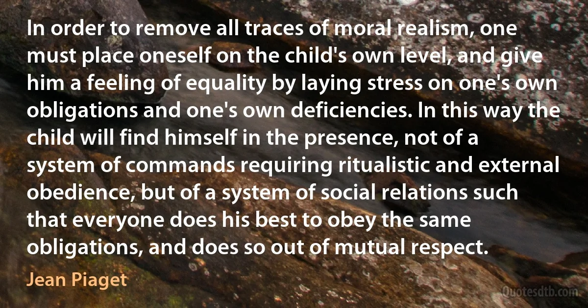 In order to remove all traces of moral realism, one must place oneself on the child's own level, and give him a feeling of equality by laying stress on one's own obligations and one's own deficiencies. In this way the child will find himself in the presence, not of a system of commands requiring ritualistic and external obedience, but of a system of social relations such that everyone does his best to obey the same obligations, and does so out of mutual respect. (Jean Piaget)