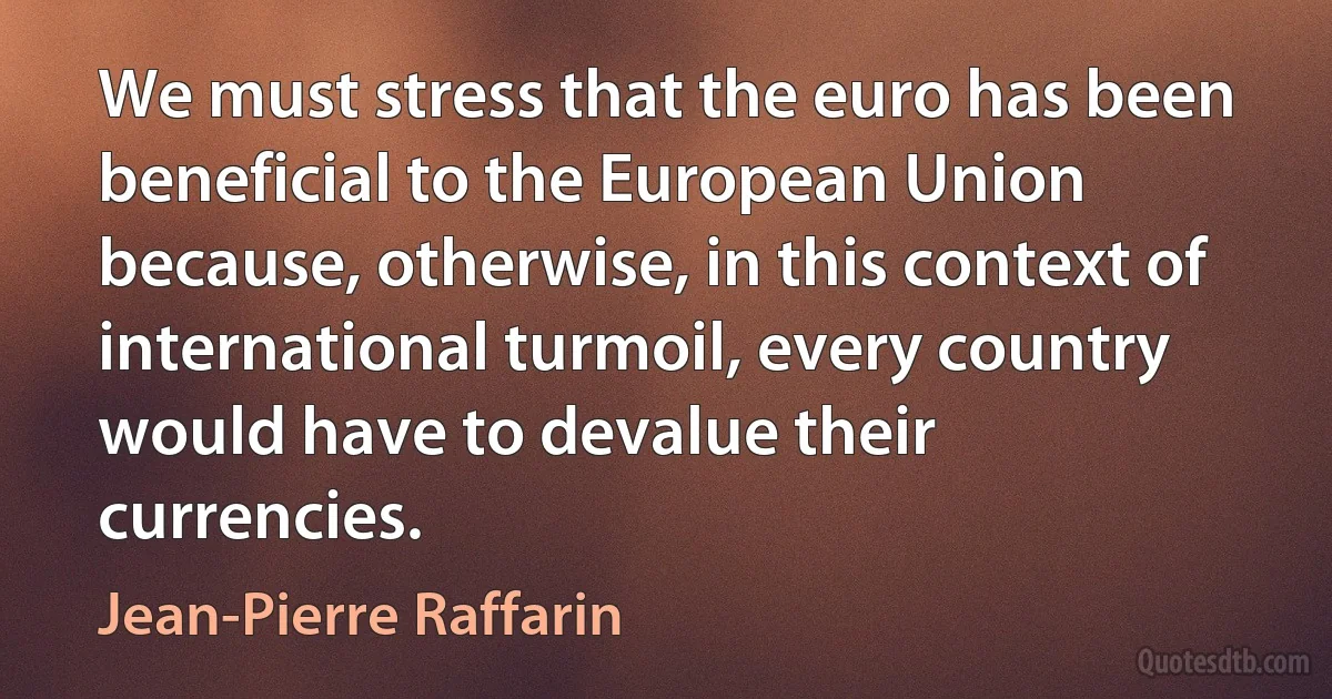 We must stress that the euro has been beneficial to the European Union because, otherwise, in this context of international turmoil, every country would have to devalue their currencies. (Jean-Pierre Raffarin)