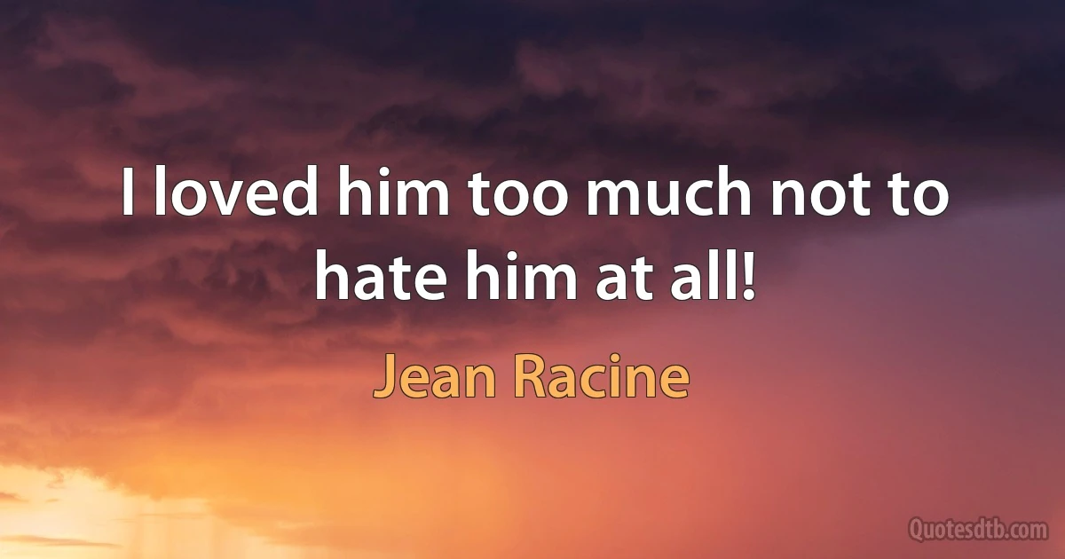 I loved him too much not to hate him at all! (Jean Racine)