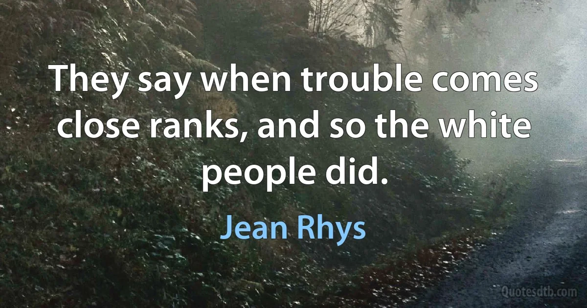 They say when trouble comes close ranks, and so the white people did. (Jean Rhys)