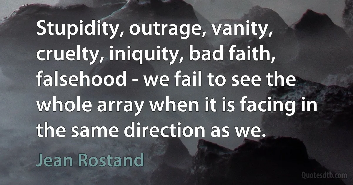 Stupidity, outrage, vanity, cruelty, iniquity, bad faith, falsehood - we fail to see the whole array when it is facing in the same direction as we. (Jean Rostand)