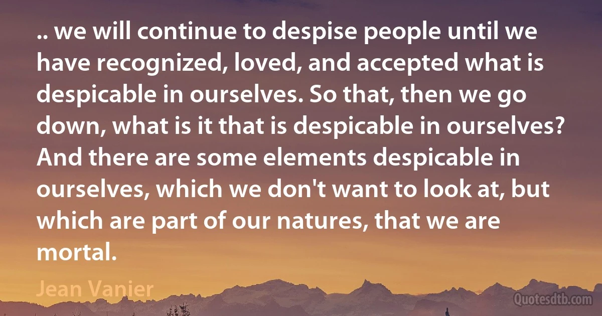 .. we will continue to despise people until we have recognized, loved, and accepted what is despicable in ourselves. So that, then we go down, what is it that is despicable in ourselves? And there are some elements despicable in ourselves, which we don't want to look at, but which are part of our natures, that we are mortal. (Jean Vanier)