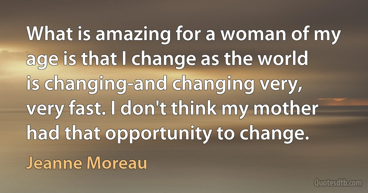 What is amazing for a woman of my age is that I change as the world is changing-and changing very, very fast. I don't think my mother had that opportunity to change. (Jeanne Moreau)