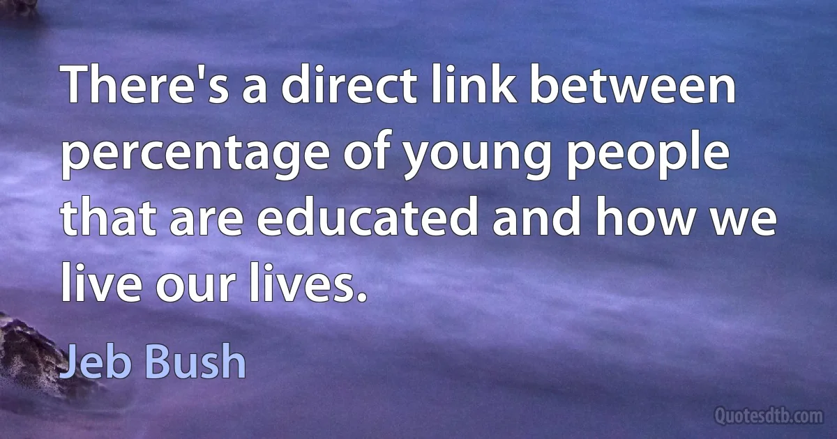 There's a direct link between percentage of young people that are educated and how we live our lives. (Jeb Bush)