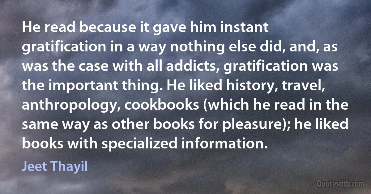 He read because it gave him instant gratification in a way nothing else did, and, as was the case with all addicts, gratification was the important thing. He liked history, travel, anthropology, cookbooks (which he read in the same way as other books for pleasure); he liked books with specialized information. (Jeet Thayil)