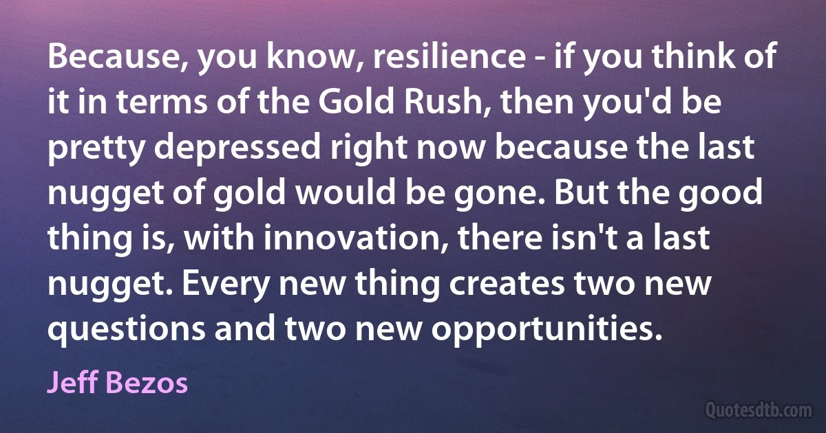 Because, you know, resilience - if you think of it in terms of the Gold Rush, then you'd be pretty depressed right now because the last nugget of gold would be gone. But the good thing is, with innovation, there isn't a last nugget. Every new thing creates two new questions and two new opportunities. (Jeff Bezos)