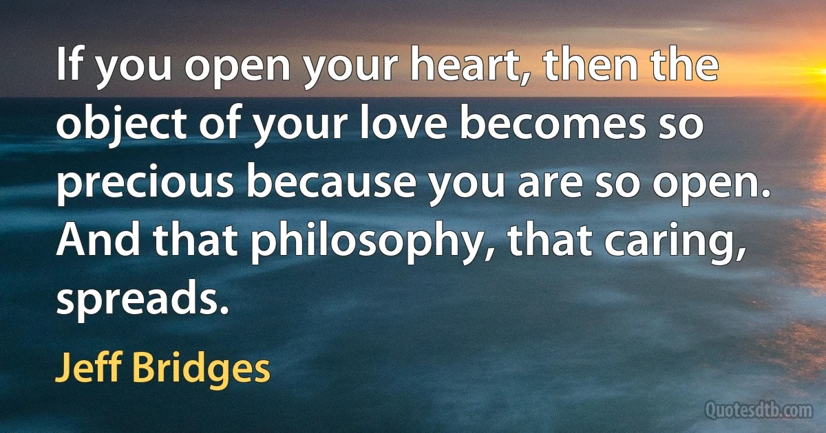 If you open your heart, then the object of your love becomes so precious because you are so open. And that philosophy, that caring, spreads. (Jeff Bridges)