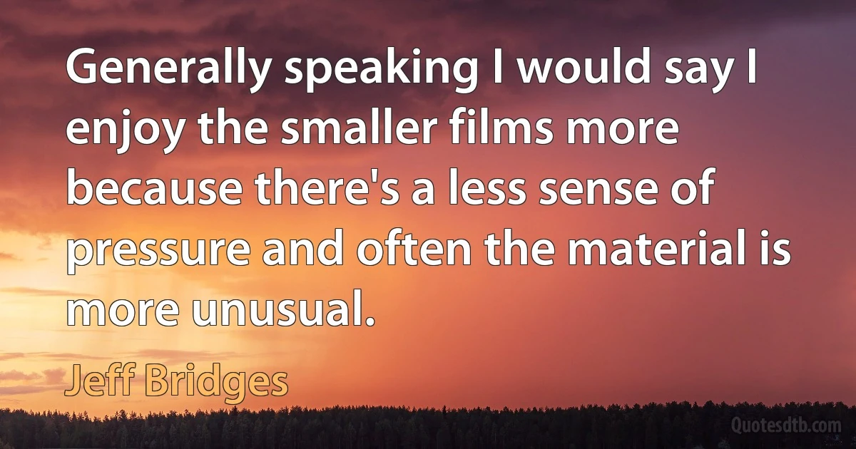 Generally speaking I would say I enjoy the smaller films more because there's a less sense of pressure and often the material is more unusual. (Jeff Bridges)