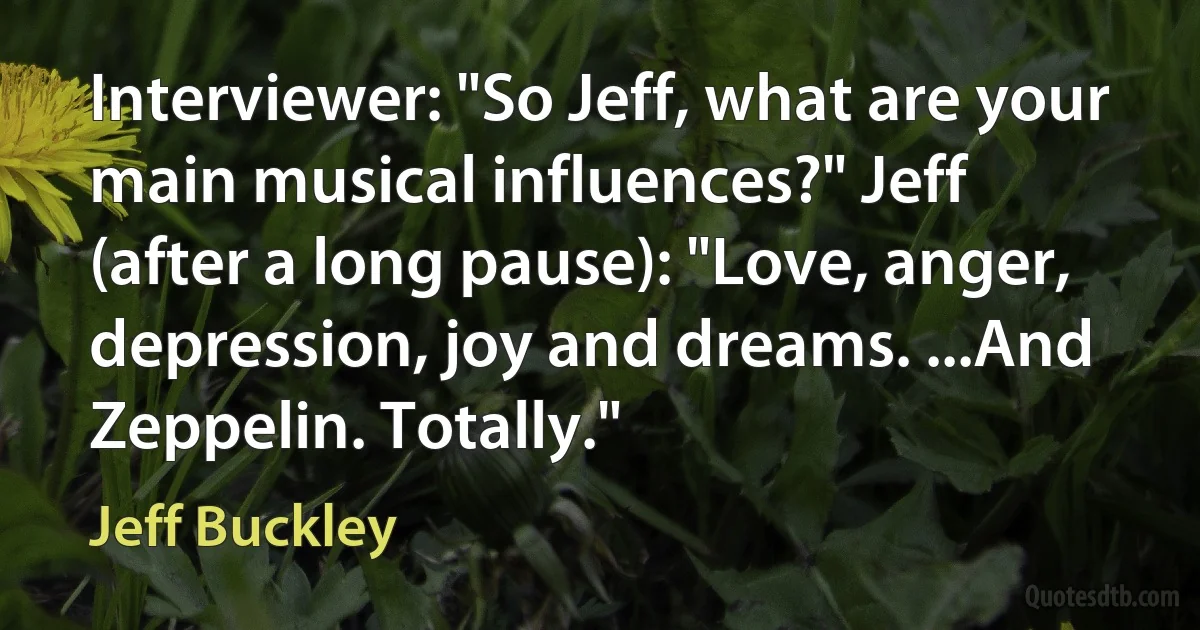 Interviewer: "So Jeff, what are your main musical influences?" Jeff (after a long pause): "Love, anger, depression, joy and dreams. ...And Zeppelin. Totally." (Jeff Buckley)