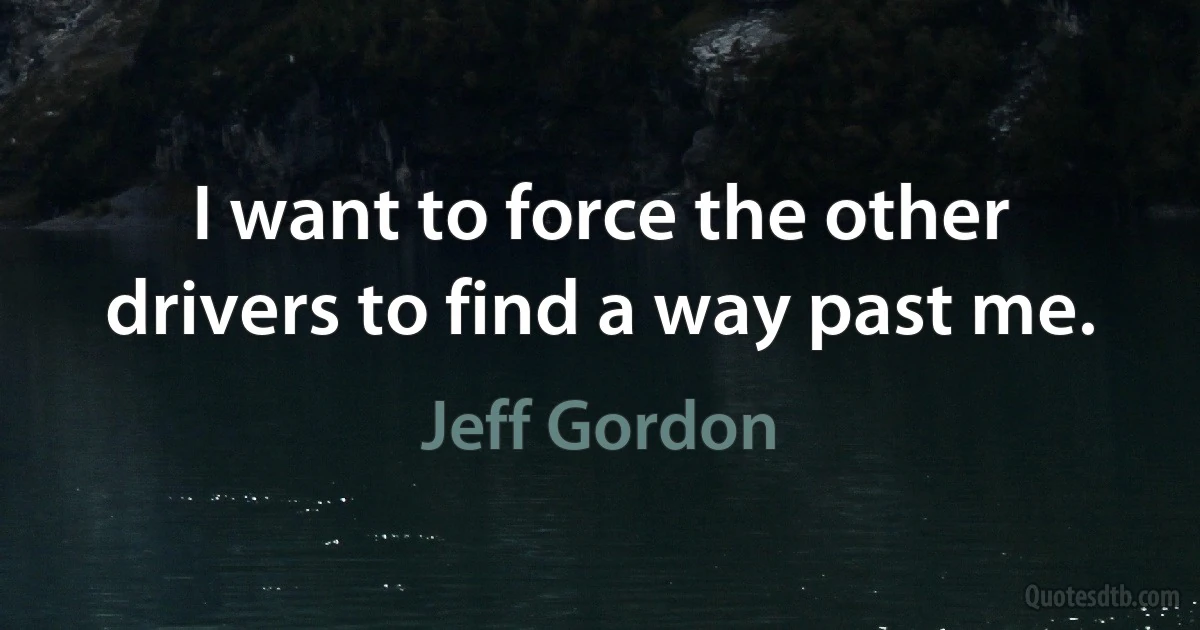 I want to force the other drivers to find a way past me. (Jeff Gordon)