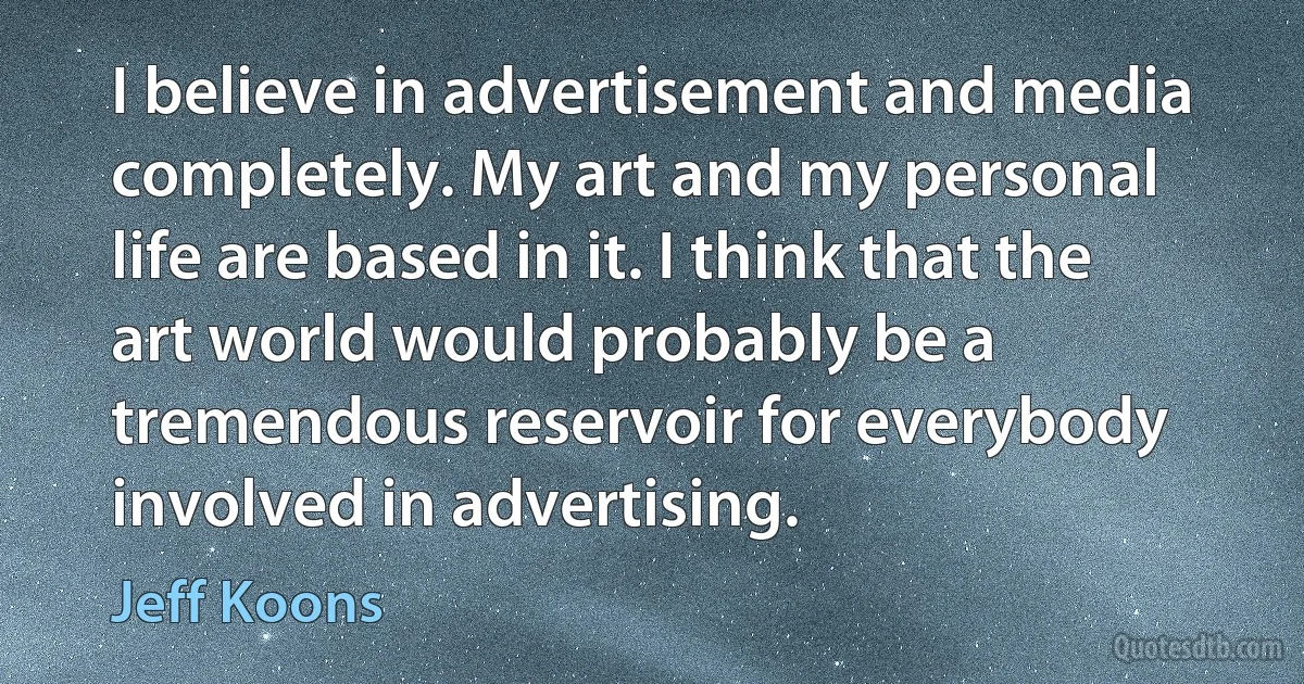 I believe in advertisement and media completely. My art and my personal life are based in it. I think that the art world would probably be a tremendous reservoir for everybody involved in advertising. (Jeff Koons)