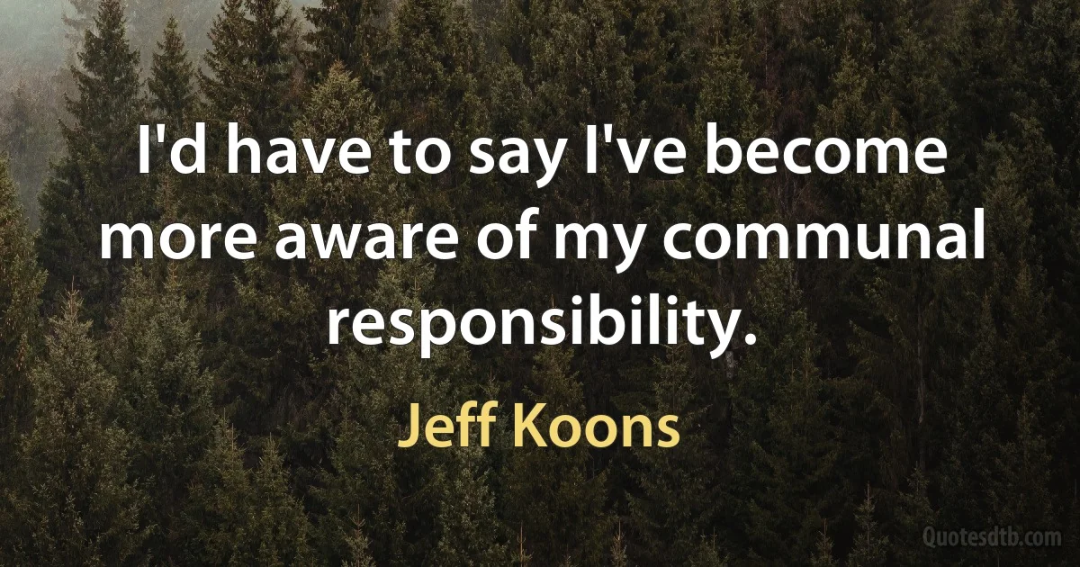 I'd have to say I've become more aware of my communal responsibility. (Jeff Koons)