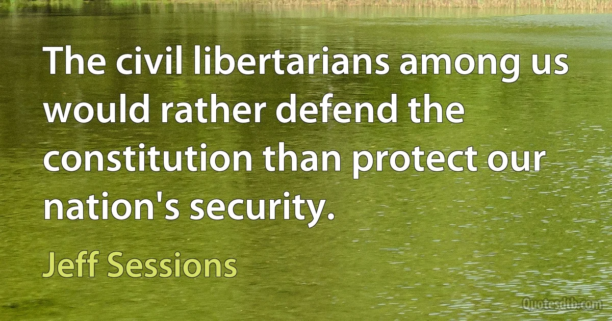 The civil libertarians among us would rather defend the constitution than protect our nation's security. (Jeff Sessions)