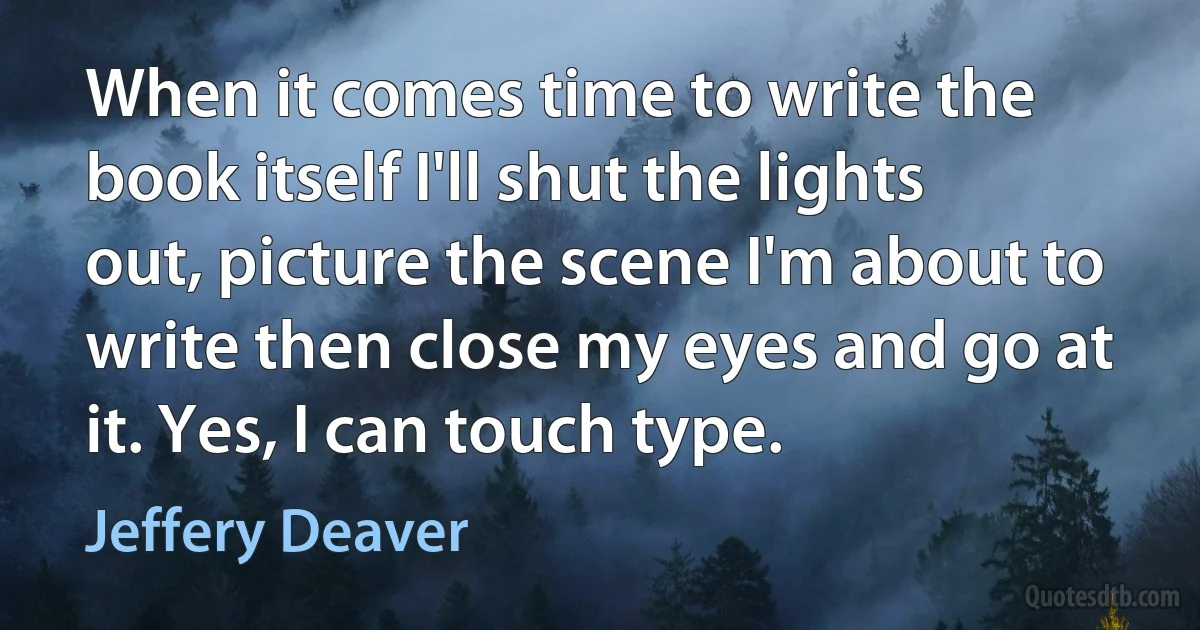 When it comes time to write the book itself I'll shut the lights out, picture the scene I'm about to write then close my eyes and go at it. Yes, I can touch type. (Jeffery Deaver)