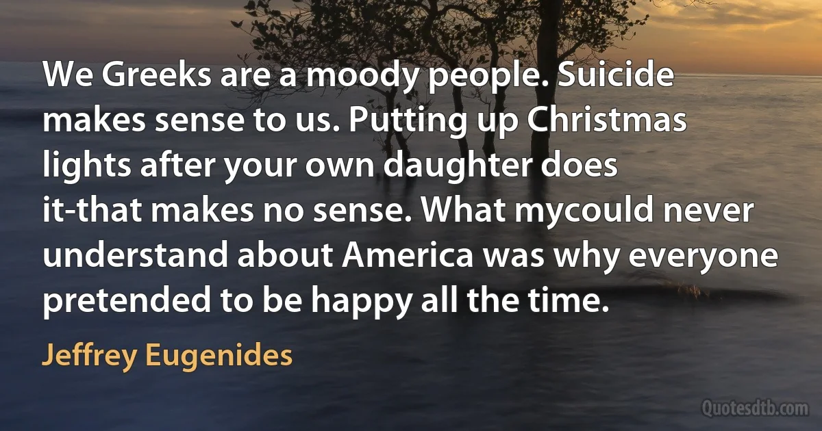 We Greeks are a moody people. Suicide makes sense to us. Putting up Christmas lights after your own daughter does it-that makes no sense. What mycould never understand about America was why everyone pretended to be happy all the time. (Jeffrey Eugenides)