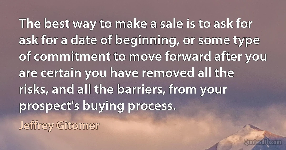 The best way to make a sale is to ask for ask for a date of beginning, or some type of commitment to move forward after you are certain you have removed all the risks, and all the barriers, from your prospect's buying process. (Jeffrey Gitomer)