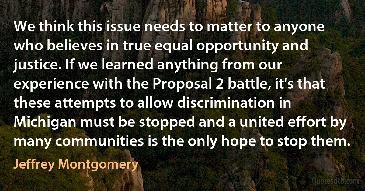 We think this issue needs to matter to anyone who believes in true equal opportunity and justice. If we learned anything from our experience with the Proposal 2 battle, it's that these attempts to allow discrimination in Michigan must be stopped and a united effort by many communities is the only hope to stop them. (Jeffrey Montgomery)