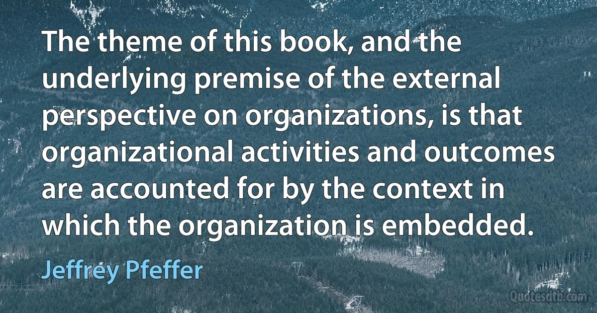 The theme of this book, and the underlying premise of the external perspective on organizations, is that organizational activities and outcomes are accounted for by the context in which the organization is embedded. (Jeffrey Pfeffer)