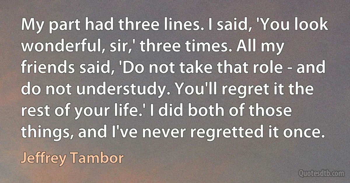 My part had three lines. I said, 'You look wonderful, sir,' three times. All my friends said, 'Do not take that role - and do not understudy. You'll regret it the rest of your life.' I did both of those things, and I've never regretted it once. (Jeffrey Tambor)