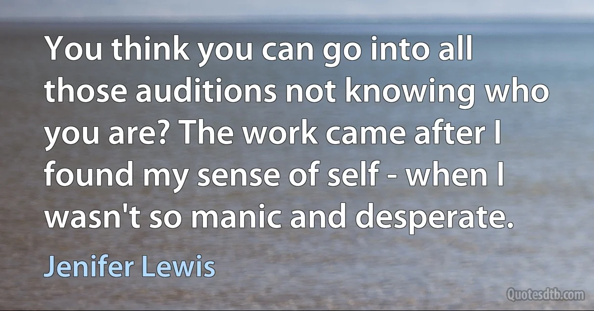 You think you can go into all those auditions not knowing who you are? The work came after I found my sense of self - when I wasn't so manic and desperate. (Jenifer Lewis)