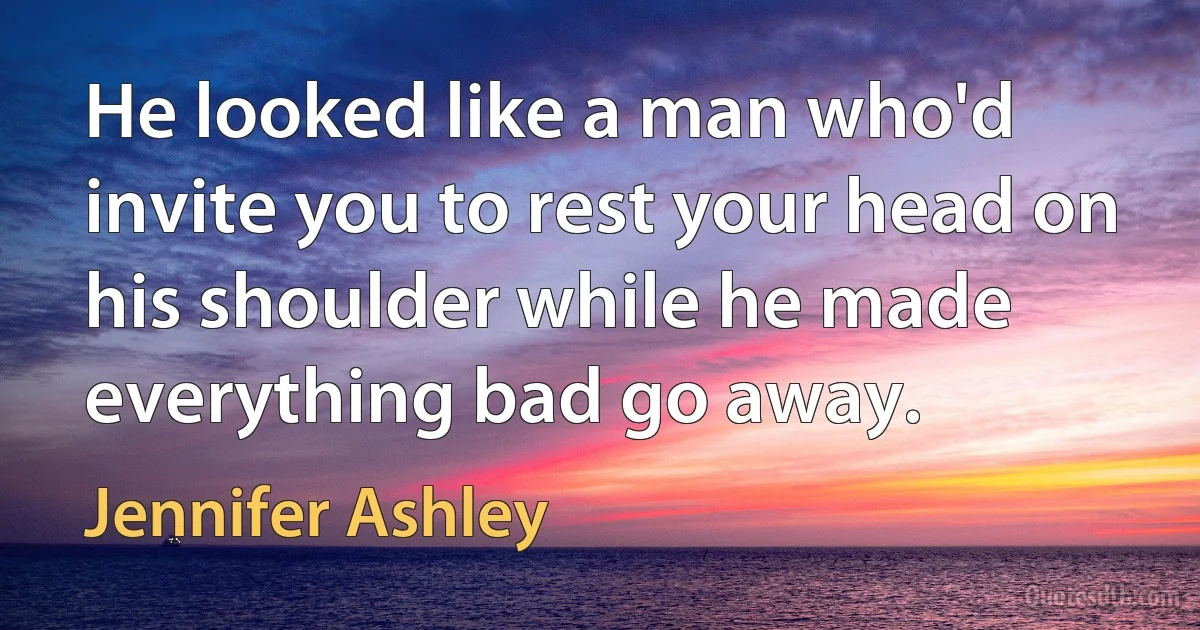 He looked like a man who'd invite you to rest your head on his shoulder while he made everything bad go away. (Jennifer Ashley)