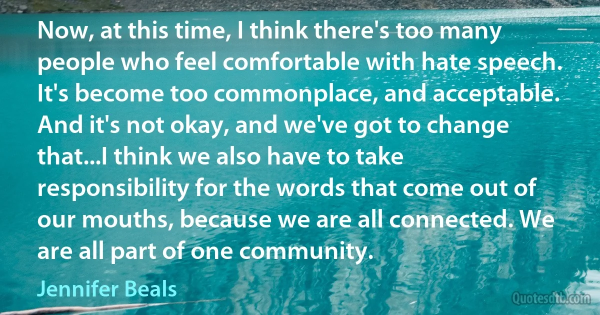 Now, at this time, I think there's too many people who feel comfortable with hate speech. It's become too commonplace, and acceptable. And it's not okay, and we've got to change that...I think we also have to take responsibility for the words that come out of our mouths, because we are all connected. We are all part of one community. (Jennifer Beals)