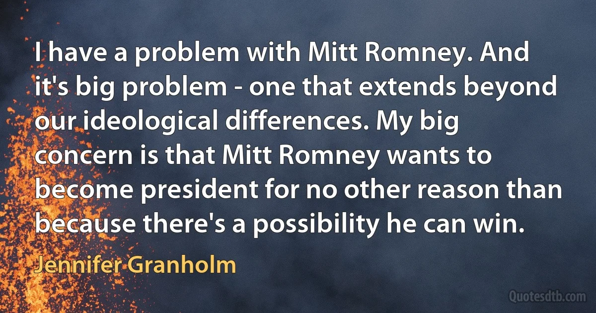 I have a problem with Mitt Romney. And it's big problem - one that extends beyond our ideological differences. My big concern is that Mitt Romney wants to become president for no other reason than because there's a possibility he can win. (Jennifer Granholm)