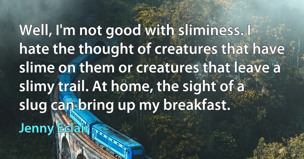 Well, I'm not good with sliminess. I hate the thought of creatures that have slime on them or creatures that leave a slimy trail. At home, the sight of a slug can bring up my breakfast. (Jenny Eclair)