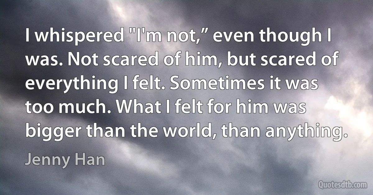 I whispered "I'm not,” even though I was. Not scared of him, but scared of everything I felt. Sometimes it was too much. What I felt for him was bigger than the world, than anything. (Jenny Han)