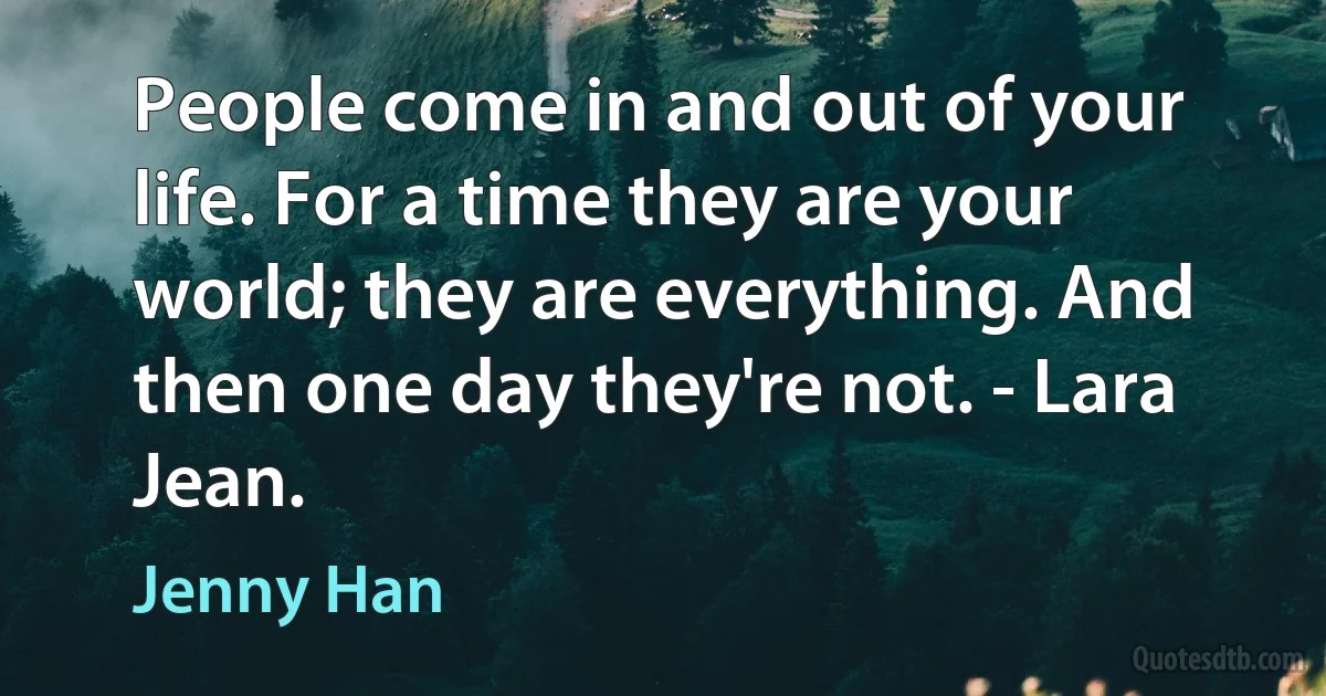 People come in and out of your life. For a time they are your world; they are everything. And then one day they're not. - Lara Jean. (Jenny Han)