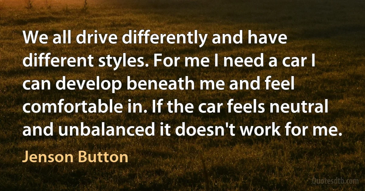 We all drive differently and have different styles. For me I need a car I can develop beneath me and feel comfortable in. If the car feels neutral and unbalanced it doesn't work for me. (Jenson Button)