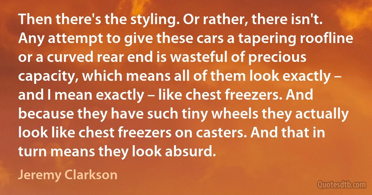 Then there's the styling. Or rather, there isn't. Any attempt to give these cars a tapering roofline or a curved rear end is wasteful of precious capacity, which means all of them look exactly – and I mean exactly – like chest freezers. And because they have such tiny wheels they actually look like chest freezers on casters. And that in turn means they look absurd. (Jeremy Clarkson)