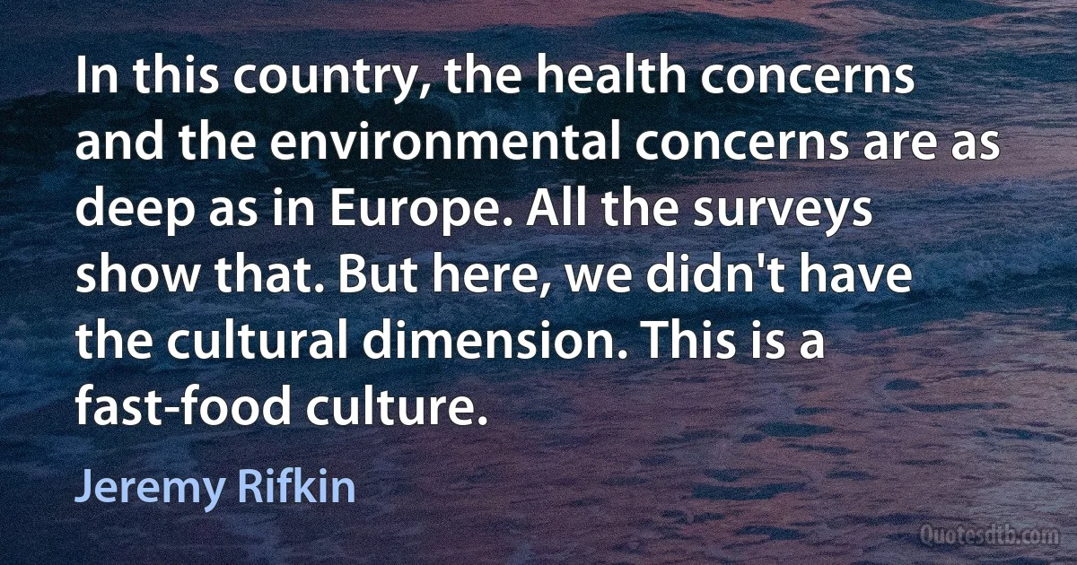 In this country, the health concerns and the environmental concerns are as deep as in Europe. All the surveys show that. But here, we didn't have the cultural dimension. This is a fast-food culture. (Jeremy Rifkin)