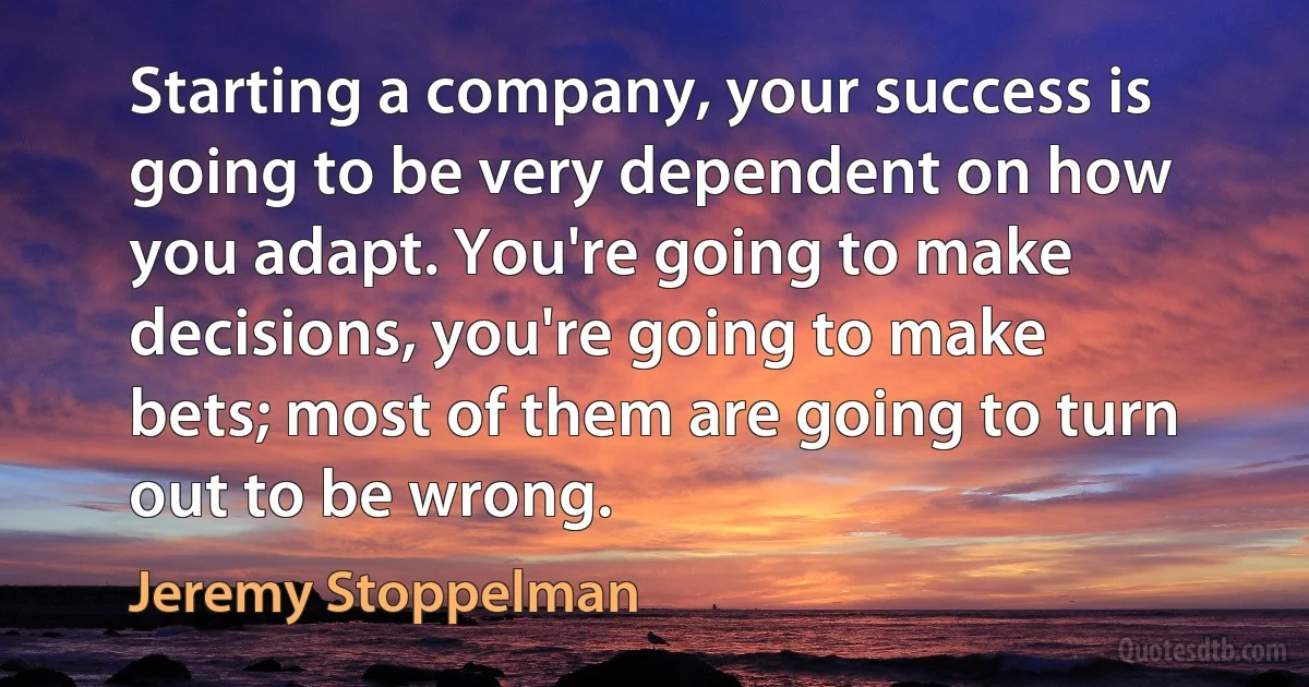 Starting a company, your success is going to be very dependent on how you adapt. You're going to make decisions, you're going to make bets; most of them are going to turn out to be wrong. (Jeremy Stoppelman)