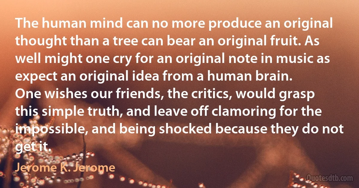 The human mind can no more produce an original thought than a tree can bear an original fruit. As well might one cry for an original note in music as expect an original idea from a human brain.
One wishes our friends, the critics, would grasp this simple truth, and leave off clamoring for the impossible, and being shocked because they do not get it. (Jerome K. Jerome)